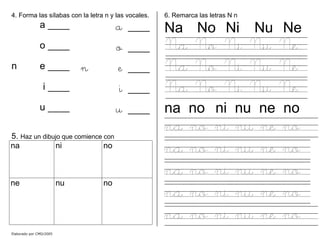4. Forma las sílabas con la letra n y las vocales.
a ____ a ____
o ____ o ____
n e ____ n e ____
i ____ i ____
u ____ u ____
5. Haz un dibujo que comience con
na ni no
ne nu no
6. Remarca las letras N n
Na No Ni Nu Ne
Na No Ni Nu Ne
Na No Ni Nu Ne
Na No Ni Nu Ne
na no ni nu ne no
na no ni nu ne no
na no ni nu ne no
na no ni nu ne no
na no ni nu ne no
na no ni nu ne no
Elaborado por CMD/2005
 