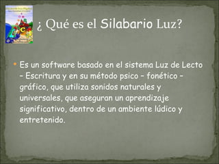 ¿ Qué es el  Silabario  Luz? Es un software basado en el sistema Luz de Lecto – Escritura y en su método psico – fonético – gráfico, que utiliza sonidos naturales y universales, que aseguran un aprendizaje significativo, dentro de un ambiente lúdico y entretenido. 