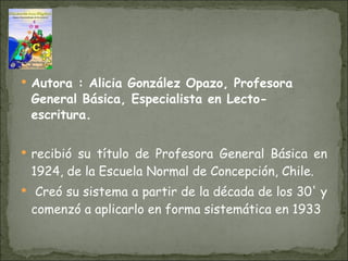 Autora :  Alicia González Opazo, Profesora General Básica, Especialista en Lecto-escritura. recibió su título de Profesora General Básica en 1924, de la Escuela Normal de Concepción, Chile. Creó su sistema a partir de la década de los 30' y comenzó a aplicarlo en forma sistemática en 1933   