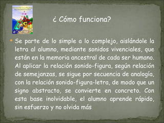 ¿ Cómo funciona? Se parte de lo simple a lo complejo, aislándole la letra al alumno, mediante sonidos vivenciales, que están en la memoria ancestral de cada ser humano. Al aplicar la relación sonido-figura, según relación de semejanzas, se sigue por secuencia de analogía, con la relación sonido-figura-letra, de modo que un signo abstracto, se convierte en concreto. Con esta base inolvidable, el alumno aprende rápido, sin esfuerzo y no olvida más  