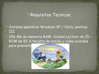 Requisitos Tecnicos  Sistema operativo Windows XP / Vista; pentiun III 256 Mb de memoria RAM. Unidad Lectora de CD – ROM de 52 X tarjeta de sonido y video acordes para presentaciones multimedia. 