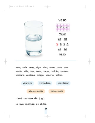 vaca, vela, vena, viga, vino, nave, pavo, ave,
verde, vida, voz, volar, vapor, volcán, verano,
verdura, ventana, avispa, veneno, velero.
tomé un vaso de jugo.
la uva madura es dulce.
24
abeja – oveja bota – vota
vitamina verdadero ventilador
vaso
vaso
va so
v a s o
va so
vaso
Matte P. 7-35 27/12/05 16:32 Page 24
 