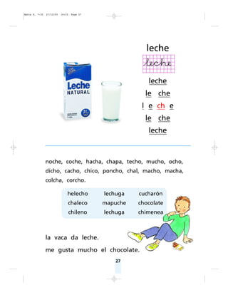 27
noche, coche, hacha, chapa, techo, mucho, ocho,
dicho, cacho, chico, poncho, chal, macho, macha,
colcha, corcho.
la vaca da leche.
me gusta mucho el chocolate.
leche
leche
le che
l e ch e
le che
leche
helecho
chaleco
chileno
lechuga
mapuche
lechuga
cucharón
chocolate
chimenea
Matte P. 7-35 27/12/05 16:33 Page 27
 