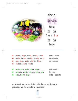 30
ia piano, viaje, dalia, novia, rabia día – sandía
io patio, labio, medio, diario, serio tío – vacío
ie pie, cielo, siete, diente, hielo ríe – sonríe
iu ciudad, piure, viuda
ai paila, aire, baile, jaiba, naipe país – raíz
ei peineta, aceite, reineta, reina, seis leí – reí
oi oigo, boina, coipo oído – egoísta
mi mamá va a la feria; ella lleva verduras y
pescado, yo le ayudo a guardar.
feria
feria
fe ria
f e r i a
fe ria
feria
Matte P. 7-35 10/2/06 3:53 PM Page 30
 