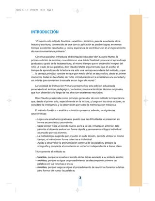 3
INTRODUCCIÓN
``Presento este método fonético – analítico – sintético, para la enseñanza de la
lectura y escritura; convencido de que con su aplicación es posible lograr, en menos
tiempo, excelentes resultados; y, con la esperanza de contribuir con él al mejoramiento
de nuestra enseñanza primaria´´.
Con estas palabras introducía el distinguido educador don Claudio Matte, la
primera edición de su obra; concebida con una doble finalidad: procurar el aprendizaje
graduado y grato de la lectoescritura, al mismo tiempo que el desarrollo integral del
niño. A través de sus palabras, don Claudio Matte argumentaba que el acortar el
tiempo de aprendizaje de la lectura era solo una ventaja secundaria del método, y que
``… la ventaja principal consiste en que por medio del él se desarrollan, desde el primer
momento, todas las facultades del niño, introduciendo en la enseñanza una variedad y
un interés que convierten la escuela en un lugar de recreo´´.
La Sociedad de Instrucción Primaria presenta hoy esta edición actualizada
preservando el sentido pedagógico, los textos y sus características técnicas originales,
que han obtenido a lo largo de los años tan excelentes resultados.
Don Claudio presentaba como principio generador de este método la importancia
que, desde el primer año, especialmente en la lectura, y luego en los otros sectores, se
considere la inteligencia y la observación por sobre la memorización mecánica.
El método fonético – analítico – sintético presenta, además, las siguientes
características:
– Logra una enseñanza graduada, puesto que las dificultades se presentan en
forma secuenciada y ascendente.
– Cada lección trata un sonido nuevo, pero a la vez, refuerza el anterior. Esto
permite al docente evaluar en forma rápida y permanente el logro individual
alcanzado por sus alumnos.
– La metodología sugerida por el autor en cada lección, permite utilizar al mismo
tiempo, el método en forma colectiva e individual.
– Ayuda a desarrollar la pronunciación correcta de las palabras, prepara la
ortografía y convierte al estudiante en un lector independiente a breve plazo.
Técnicamente el método es:
– fonético, porque se enseña el sonido de las letras asociado a su símbolo escrito;
– analítico, porque se sigue un procedimiento de descomponer primero las
palabras en sus fonemas o letras;
– sintético, porque luego se sigue el procedimiento de reunir los fonemas o letras
para formar de nuevo las palabras.
Matte P. 1-6 27/12/05 18:10 Page 3
 