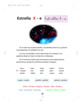 39
En el cielo hay muchas estrellas. Las estrellas tienen luz y parecen
muy pequeñas; en realidad no lo son.
La Luna, las estrellas y otros astros están en el espacio. Los
podemos observar mejor a través de un telescopio.
En el norte de nuestro país encontramos varios observatorios
astronómicos, donde los científicos estudian el espacio.
Elvira – Enrique – Eugenia – Ernesto – Elisa – Eusebio
Elqui – Esmeralda – Ensenada Ecuador – Escocia – España
cuatro – cuarto potrillo - portillo potrero - portero
traje trece trigo metro trucha
t r trampa tren triste astro trueno
detrás trébol atril cuatro trufa
Estrella E - e
Matte P. 36-61 27/12/05 18:14 Page 39
 