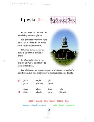 43
En casi todas las ciudades del
mundo hay variadas iglesias.
Las iglesias se ven desde lejos
por sus altas torres. En las torres
suele haber un campanario.
El tañido de las campanas
invita a las familias a visitar la
iglesia.
En algunas iglesias hay un
órgano. La música del órgano es
suave y melodiosa.
Las iglesias son construcciones que se destacan por su diseño y
arquitectura. Las más importantes son verdaderas obras de arte.
Isabel – Ignacio – Inés – Ismael – Isidoro – Iván
Iquique – Illapel – Imperial Italia – Israel – Inglaterra
g l gloria regla iglú
globo gladiolo inglés
cloro clavo clima club
c l clínica choclo ancla bicicleta
Iglesia I – i
Matte P. 36-61 10/2/06 3:56 PM Page 43
 