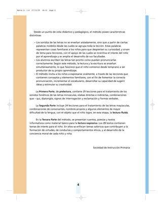 4
Desde un punto de vista didáctico y pedagógico, el método posee características
distintivas:
– Los sonidos de las letras no se enseñan aisladamente, sino que a partir de ciertas
palabras modelos desde las cuales se agrupa toda la lección. Estas palabras
representan cosas familiares a los niños para que despierten su curiosidad, y sirven
de tema para lecciones, con el apoyo de las cuales se incentiva el interés del niño
por el aprendizaje y se amplía el desarrollo de sus facultades.
– Los alumnos escriben las letras tan pronto como puedan pronunciarlas
correctamente. Según este método, la lectura y la escritura se enseñan
simultáneamente, lo que favorece que el niño comience desde temprano a ser
productor de su propio aprendizaje.
– El método invita a los niños a expresarse oralmente, a través de las lecciones que
contienen conceptos y elementos familiares, con el fin de fomentar la correcta
pronunciación, incrementar el vocabulario, desarrollar su capacidad de sugerir
ideas y estimular su creatividad.
La Primera Parte, de prelectura, contiene 29 lecciones para el tratamiento de los
sonidos fonéticos de las letras minúsculas, sílabas directas e indirectas, combinaciones
que – qui, diptongos, signos de interrogación y exclamación y formas verbales.
La Segunda Parte incluye 24 lecciones para el tratamiento de las letras mayúsculas,
combinaciones de consonantes, nombres propios y algunos elementos de mayor
dificultad de la lengua, con el objeto que el niño logre, en esta etapa, la lectura fluida.
En la Tercera Parte del método, se presentan cuentos, poesías y textos
informativos como material básico para la lectura expresiva. Los 28 textos contienen
temas de interés para el niño. En ellos se enfocan temas valóricos que contribuyen a la
formación de virtudes, de conductas y comportamientos éticos, y al desarrollo de la
conciencia moral de cada niño y niña.
Sociedad de Instrucción Primaria
Matte P. 1-6 27/12/05 18:10 Page 4
 