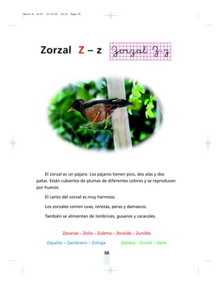 50
El zorzal es un pájaro. Los pájaros tienen pico, dos alas y dos
patas. Están cubiertos de plumas de diferentes colores y se reproducen
por huevos.
El canto del zorzal es muy hermoso.
Los zorzales comen uvas, cerezas, peras y damascos.
También se alimentan de lombrices, gusanos y caracoles.
Zacarías – Zoila – Zulema – Zoraida – Zunilda
Zapallar – Zambrano – Zúñiga Zambia – Zurich – Zaire
Zorzal Z – z
Matte P. 36-61 27/12/05 18:16 Page 50
 