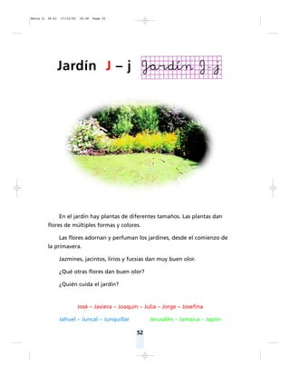 En el jardín hay plantas de diferentes tamaños. Las plantas dan
flores de múltiples formas y colores.
Las flores adornan y perfuman los jardines, desde el comienzo de
la primavera.
Jazmines, jacintos, lirios y fucsias dan muy buen olor.
¿Qué otras flores dan buen olor?
¿Quién cuida el jardín?
José – Javiera – Joaquín – Julia – Jorge – Josefina
Jahuel – Juncal – Junquillar Jerusalén – Jamaica – Japón
52
Jardín J – j
Matte P. 36-61 27/12/05 16:38 Page 52
 