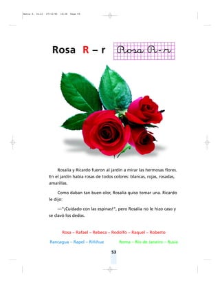 53
Rosalía y Ricardo fueron al jardín a mirar las hermosas flores.
En el jardín había rosas de todos colores: blancas, rojas, rosadas,
amarillas.
Como daban tan buen olor, Rosalía quiso tomar una. Ricardo
le dijo:
— ¡Cuidado con las espinas!“, pero Rosalía no le hizo caso y
se clavó los dedos.
Rosa – Rafael – Rebeca – Rodolfo – Raquel – Roberto
Rancagua – Rapel – Riñihue Roma – Río de Janeiro – Rusia
Rosa R – r
Matte P. 36-61 27/12/05 16:38 Page 53
 