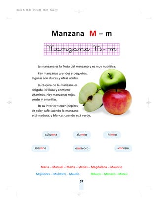 57
La manzana es la fruta del manzano y es muy nutritiva.
Hay manzanas grandes y pequeñas;
algunas son dulces y otras ácidas.
La cáscara de la manzana es
delgada, brillosa y contiene
vitaminas. Hay manzanas rojas,
verdes y amarillas.
En su interior tienen pepitas
de color café cuando la manzana
está madura, y blancas cuando está verde.
María – Manuel – Marta – Matías – Magdalena – Mauricio
Mejillones – Mulchén – Maullín México – Mónaco – Moscú
columna
solemne
alumno
omnívoro amnesia
himno
Manzana M – m
Matte P. 36-61 27/12/05 16:39 Page 57
 