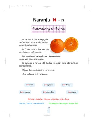59
La naranja es una fruta jugosa
y refrescante. Las hojas del naranjo
son verdes y lustrosas.
La flor se llama azahar y es muy
apreciada por su fragancia.
Las naranjas son redondas, de cáscara gruesa,
rugosa y de color anaranjado.
La pulpa de la naranja está dividida en gajos y en su interior tiene
pepitas blancas.
El jugo de naranja contiene vitaminas.
¡Qué deliciosa es la naranjada!
Nicolás – Natalia – Nicanor – Noelia – Noé – Nora
Ninhue – Niebla – Nahuelbuta Nicaragua – Noruega – Nueva York
innovar
innumerable
innecesario innegable
ennegrecer ennoblecer
Naranja N – n
Matte P. 36-61 27/12/05 16:40 Page 59
 