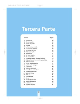 62
Tercera Parte
Lección Página
1. La tentación 63
2. El ratón agudo 64
3. El nido de perdiz 65
4. La sopa 66
5. La honradez premiada 67
6. Los pajaritos cantores 68
7. Las espigas de trigo 69
8. El burro cargado 70
9. Resignación 71
10. Un buen corazón 72
11. No seas miedoso 73
12. La vaca, el caballo, la oveja y el perro 74
13. Todos soñamos - Era un niño que soñaba 75
14. El discapacitado 76
15. Lo que vale la paciencia 77
16. La liebre y la tortuga 78
17. La bandera 80
18. Chilenos destacados 81
19. Santa Teresa de Los Andes 82
20. San Alberto Hurtado 83
21. Gabriela Mistral 84
22. Dulzura 85
23. Pablo Neruda 86
24. Zorzal 87
25. Claudio Matte Pérez 88
26. Rebeca Matte Bello 89
27. La biblioteca 90
28. El ruego del libro 91
Matte P. 62-92 27/12/05 16:40 Page 62
 