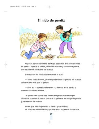 65
El nido de perdiz
Al pasar por una siembra de trigo, dos niños divisaron un nido
de perdiz. Apenas lo vieron, corrieron hacia él y pillaron la perdiz,
que estaba echada sobre los huevos.
El mayor de los niños dijo entonces al otro:
— Toma tú los huevos, yo me quedaré con la perdiz; los huevos
valen mucho más que la perdiz.
— Si es así — contestó el menor —, dame a mí la perdiz y
quédate tú con los huevos.
De palabra en palabra se fueron enojando hasta que por
último se pusieron a pelear. Durante la pelea se les escapó la perdiz
y pisotearon los huevos.
Al ver que habían perdido la perdiz y los huevos,
los niños se reconciliaron y prometieron no pelear nunca más.
Matte P. 62-92 27/12/05 16:41 Page 65
 