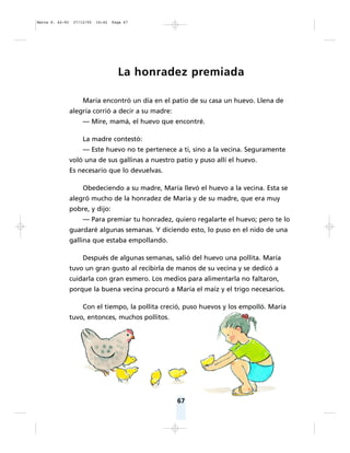 67
La honradez premiada
María encontró un día en el patio de su casa un huevo. Llena de
alegría corrió a decir a su madre:
— Mire, mamá, el huevo que encontré.
La madre contestó:
— Este huevo no te pertenece a ti, sino a la vecina. Seguramente
voló una de sus gallinas a nuestro patio y puso allí el huevo.
Es necesario que lo devuelvas.
Obedeciendo a su madre, María llevó el huevo a la vecina. Esta se
alegró mucho de la honradez de María y de su madre, que era muy
pobre, y dijo:
— Para premiar tu honradez, quiero regalarte el huevo; pero te lo
guardaré algunas semanas. Y diciendo esto, lo puso en el nido de una
gallina que estaba empollando.
Después de algunas semanas, salió del huevo una pollita. María
tuvo un gran gusto al recibirla de manos de su vecina y se dedicó a
cuidarla con gran esmero. Los medios para alimentarla no faltaron,
porque la buena vecina procuró a María el maíz y el trigo necesarios.
Con el tiempo, la pollita creció, puso huevos y los empolló. María
tuvo, entonces, muchos pollitos.
Matte P. 62-92 27/12/05 16:42 Page 67
 