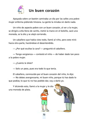72
Un buen corazón
Apoyada sobre un bastón caminaba un día por las calles una pobre
mujer enferma pidiendo limosna. La gente la miraba sin darle nada.
Un niño de aspecto pobre con un buen corazón, al ver a la mujer,
se dirigió a ella lleno de cariño, metió la mano en el bolsillo, sacó una
moneda, se la dio y se alejó corriendo.
Un caballero que había visto todo, llamó al niño, pero este miró
hacia otra parte, haciéndose el desentendido.
— ¿Por qué ocultas la cara? — preguntó el caballero.
— Tengo vergüenza — contestó el niño — de haber dado tan poco
a la pobre mujer.
— ¿Cuánto le diste?
— Solo un peso, pues era todo lo que tenía.
El caballero, conmovido por el buen corazón del niño, le dijo:
— No debes avergonzarte, mi buen niño, porque tú has dado lo
que podías; lo que tú no has podido dar, voy a darlo yo.
Y diciendo esto, llamó a la mujer y le dio
una moneda de plata.
 