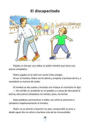 76
El discapacitado
Pasaba un día por una aldea un pobre hombre que tenía una
pierna ortopédica.
Pedro jugaba en la calle con varios niños amigos.
Al ver al hombre, Pedro corrió detrás y empezó a burlarse de él y a
remedarle su manera de andar.
El hombre se dio vuelta y mirando con tristeza al muchacho le dijo:
— He sufrido un accidente en mi pueblo y a causa de esto perdí la
pierna; esta pierna ortopédica no merece, pues, tus burlas.
Estas palabras conmovieron a todos. Los niños se acercaron y
saludaron respetuosamente al hombre.
Pedro no se atrevió a levantar los ojos, comprendió su error y
desde aquel día no volvió a burlarse más de los minusválidos.
 