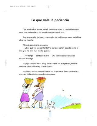 77
Lo que vale la paciencia
Dos muchachas, Ana e Isabel, fueron un día a la ciudad llevando
cada una en la cabeza un pesado canasto con frutas.
Ana se quejaba del peso y caminaba de mal humor; pero Isabel iba
alegre y risueña.
Al verla así, Ana le preguntó:
— ¿Por qué vas tan contenta? Tu canasto es tan pesado como el
mío y tú no eres más fuerte que yo.
— Yo tengo — contestó Isabel — una yerbecita que aliviana
mucho mi carga.
— ¡Ay! —dijo Ana — ¡muy valiosa debe ser esa yerba! ¿Podrías
decirme cómo se llama y dónde crece?
— ¡Cómo no! — contestó Isabel —, la yerba se llama paciencia y
crece en todas partes, cuando uno quiere.
Matte P. 62-92 27/12/05 17:49 Page 77
 