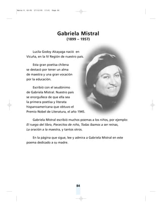 84
Gabriela Mistral
(1899 – 1957)
Lucila Godoy Alcayaga nació en
Vicuña, en la IV Región de nuestro país.
Esta gran poetisa chilena
se destacó por tener un alma
de maestra y una gran vocación
por la educación.
Escribió con el seudónimo
de Gabriela Mistral. Nuestro país
se enorgullece de que ella sea
la primera poetisa y literata
hispanoamericana que obtuvo el
Premio Nobel de Literatura, el año 1945.
Gabriela Mistral escribió muchos poemas a los niños, por ejemplo:
El ruego del libro, Piececitos de niño, Todas íbamos a ser reinas,
La oración a la maestra, y tantos otros.
En la página que sigue, lee y admira a Gabriela Mistral en este
poema dedicado a su madre.
Matte P. 62-92 27/12/05 17:51 Page 84
 