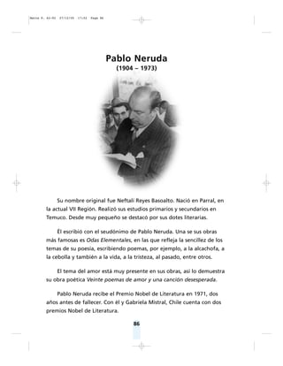 86
Pablo Neruda
(1904 – 1973)
Su nombre original fue Neftalí Reyes Basoalto. Nació en Parral, en
la actual VII Región. Realizó sus estudios primarios y secundarios en
Temuco. Desde muy pequeño se destacó por sus dotes literarias.
Él escribió con el seudónimo de Pablo Neruda. Una se sus obras
más famosas es Odas Elementales, en las que refleja la sencillez de los
temas de su poesía, escribiendo poemas, por ejemplo, a la alcachofa, a
la cebolla y también a la vida, a la tristeza, al pasado, entre otros.
El tema del amor está muy presente en sus obras, así lo demuestra
su obra poética Veinte poemas de amor y una canción desesperada.
Pablo Neruda recibe el Premio Nobel de Literatura en 1971, dos
años antes de fallecer. Con él y Gabriela Mistral, Chile cuenta con dos
premios Nobel de Literatura.
Matte P. 62-92 27/12/05 17:52 Page 86
 