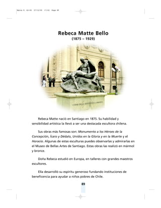 89
Rebeca Matte Bello
(1875 – 1929)
Rebeca Matte nació en Santiago en 1875. Su habilidad y
sensibilidad artística la llevó a ser una destacada escultora chilena.
Sus obras más famosas son: Monumento a los Héroes de la
Concepción, Ícaro y Dédalo, Unidos en la Gloria y en la Muerte y el
Horacio. Algunas de estas esculturas puedes observarlas y admirarlas en
el Museo de Bellas Artes de Santiago. Estas obras las realizó en mármol
y bronce.
Doña Rebeca estudió en Europa, en talleres con grandes maestros
escultores.
Ella desarrolló su espíritu generoso fundando instituciones de
beneficencia para ayudar a niños pobres de Chile.
Matte P. 62-92 27/12/05 17:52 Page 89
 