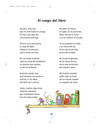 91
El ruego del libro
He aquí, niña mía,
que me han hecho tu amigo;
he aquí que cada día
conversarás conmigo.
Ponme una ropa oscura,
la ropa de labor;
trátame con dulzura,
cual si fuera una flor.
No me eches manchas
sobre la nieve del semblante;
no pienses que recobre
su lámina brillante.
Gozarás cuando veas
qué hermoso me conservo,
sufrirás, si me afeas,
del daño de tu siervo.
Verás, cuando oigas locas
historias infantiles,
qué charladoras bocas
son mis hojas sutiles.
Mi saber es liviano,
mi saber no es profundo.
Niña, me das la mano
y yo te muestro el mundo.
Yo te presento un hada
y te charlo del sol,
de la rosa encarnada,
prima del arrebol;
de la patria gloriosa,
de las almas de luz,
de la vida armoniosa
del maestro Jesús.
Mis hojitas nevadas
piden solo un favor:
de tus manos rosadas
un poquito de amor.
Matte P. 62-92 5/1/06 10:30 Page 91
 