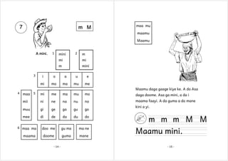 7

m M

maa mu
maamu
Maamu

A mini.

1

mini

2

m

mi
m
3

mi
mini

i

o

a

u

e

mi

mo

ma

mu

me
Maamu daga gaage kiye ke. A do Asa

4

maa

5

mi

me

ma

mu

mo

daga doome. Asa ga mini, a da i

mii

ni

ne

na

nu

no

maama faayi. A da guma a do mane

muu

gi

ge

ga

gu

go

mee

di

de

da

du

do

6 maa ma

maama

doo me

gu ma

ma ne

doome

guma

mane

- 14 -

kini a yi.

m m m M M

Maamu mini.
- 15 -

 