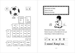 8

x X

Manmadu ma daga.
Naana ma yaxi.
Deena ke ma kuyi.

xooda

1

xooda

2

x

xoo
x
3

xoo
xooda

ii

aa

ee

uu

xoo

xii

xaa

xee

xuu

xoo

xaa

xii

xuu

xee

xa

koo

kaa

kii

kuu

kee

xu

4

oo

moo

maa

mii

muu

mee

xi

5

xaa yi
6

ya xi

ma xa

xaa xi

xaayi

yaxi

maxa

xaaxi

Xaayi

- 16 -

Manmadu da Asa yaxi. I xaaxi Xaayi.
Naana ma yaxi, xa Asa deena ke na a ya
maxa Xaayi. A da ke xooda kini a yi.

x x x X X

I xaaxi Xaayi xa.
- 17 -

 