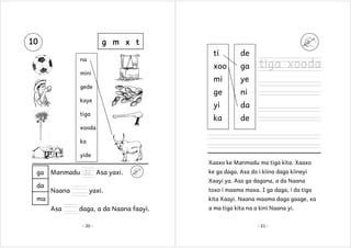 10

g m x t
ti

na
mini
gede
kaye
tiga

de

xoo

ga

mi

ye

ge

ni

yi

da

ka

de

tiga xooda

xooda
ka
yide
Xaaxo ke Manmadu ma tiga kita. Xaaxo

ga
da

Manmadu da Asa yaxi.

ke ga daga, Asa do i kiina daga kiineyi
Xaayi ya. Asa ga dagana, a da Naana

Naana

yaxi.

ma

toxo i maama maxa. I ga daga, i da tiga
kita Xaayi. Naana maama daga gaage, xa

Asa

daga, a da Naana faayi.
- 20 -

a ma tiga kita na a kini Naana yi.
- 21 -

 