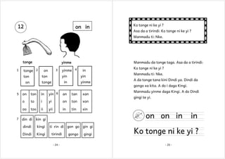 12

on in

Ko tonge ni ke yi ?
Asa da a tirindi: Ko tonge ni ke yi ?
Manmadu ti: Nke.

tonge
1

Manmadu da tonge taga. Asa da a tirindi:

yinme

tonge 2

3

on

yin

ton

ton

in
yin

in

tonge

on

yinme 4

yinme

ton

in

yin 6

an

tan

xan

to

i

yi

on

ton

xon

oo
7

on
o

5

too

ii

yii

in

tin

Ko tonge ni ke yi ?
Manmadu ti: Nke.
A da tonge tana kini Dindi ya. Dindi da
gongo xa kita. A do i daga Kingi.
Manmadu yinme daga Kingi. A do Dindi

xin

din di

kingi

Dindi

Kingi

on on in

kin gi

dindi

gingi te yi.

ti rin di gon go gin gi
tirindi
- 24 -

gongo

gingi

in

Ko tonge ni ke yi ?
- 25 -

 
