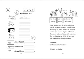 20

s b w f
Ku ni manni ya ?

sanke

ma si ga

baa wo

su tu ran fo

Masiga

baawo

suturanfo

Yeru, Masiga da si do gunbo xobo a do
fare. A da i xobo na i wara xaaxon kaane.
Xaaxon ga ro, a do i renmun da te xoore
soxo. Koota su, i wa dagana te ke soxo.
Xaaxon siro, baawo i da soxofo gabe kita.
Ken ya ni Masiga ga ti: Sin do faren do
nan ni kaagumen suturanfon ya yi.

A da futon

.

yigana Manmadu

.

yige

yiga

Tirindindu
1. Masiga da manni xobo?
2. Xaaxo ke siro ba?

A wa tiyen
- 40 -

.
- 41 -

 
