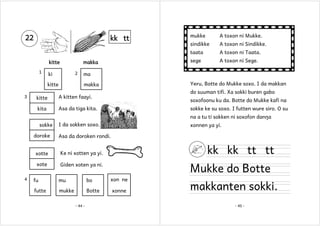 kitte
1

makka
2

ki
kitte

sindikke

A toxon ni Sindikke.
A toxon ni Taata.
A toxon ni Sege.

ma
Yeru, Botte do Mukke soxo. I da makkan

makka

kitte

do suuman tifi. Xa sokki buren gabo

A kitten faayi.

kita

3

A toxon ni Mukke.

sege

kk tt

mukke
taata

22

Asa da tiga kita.

soxofoonu ku da. Botte do Mukke kafi na
sokke ke su soxo. I futten wure siro. O su
na a tu ti sokken ni soxofon danŋa

sokke
doroke

I da sokken soxo.
Asa da doroken rondi.

xotte

kk kk tt tt

Ke ni xotten ya yi.

xote
4

xonnen ya yi.

Giden xoten ya ni.

Mukke do Botte

fu

mu

bo

xon ne

futte

mukke

Botte

xonne

- 44 -

makkanten sokki.
- 45 -

 