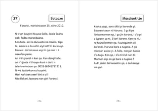 37

Bataaxe
Faranci, marisinxason 25, siine 2010.

Masalankitte
Koota yogo, soro sikki ɲi terende yi.
Baanen toxon ni Haruna. I ga kiɲe

N w’an kuuɲini Muusa Salle, Jaala Saanu

lanbanxannen ŋa, i ga jin karana, i d’a ɲi

sikki fedde marandaana.

a juppen ya ni. I kori karene. Ken ya ni, i

Ken falle, an na duruxoto na maaro, tiga,

ro fuurallenmen ŋa. Fuuragumen d’i

te, sukara a do xatin xiyi katt’in koren ŋa.

karandi. Haruna bara a tugana. A ɲa

Baawo i da bataaxe xayi in ŋa nan ti i

manqan xoore yi. A falle, menjan baane

naxafan ɲeme.

d’a tuga. Ken ŋa, i d’a tirindi nan ti:

An n’i kiɲandi n kan ŋa. Ken dangi falle,

Mannen sigi an ga bara a tugana ?

an n’i jaate n’i haqen koni n da ti n

A d’i jaabi: Giriwaxatin ŋa, o do karaye

telefonnimoron ŋa: 0033 66341791219.

ma giri.

N wa Jaalankon su kuuɲini.
Hari na kiyen xeeri kini o yi !
Nke Bakari Jaawara nan giri Faranci.

- 74 -

- 75 -

 