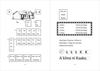 2

k K

kaa ka
kaaka
Kaaka

1

ka

2

ka
k

k
ka

A kiina ke faayi.

i kiina
3

a kiina

I kiina ke faayi.

o kiina

O kiina ke faayi.

n kiina

N kiina ke faayi.

ka
ku

5

ee

oo

uu

ii

kaa

4

aa

kee

koo

kuu

kii

kaa

koo

kee

kii

kuu

Asa faayi i kiina ka. A kiina ni

naa

noo

nee

nii

nuu

Manmadu. I faayi ka noonono
Kaaka ka ke kaane.

ke
ko

6

k k k K K

kii na

kaa ne

noo no

noo no no

kiina

kaane

noono

noonono

-4-

A kiina ni Kaaka.
-5-

 