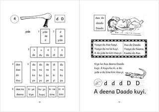 4

d D

daa do
daado
Daado

1

yide

yide

2

d

de

de

d

yide
Yaaya da Asa faayi.

3

a

i

o

du

da

di

do

da

do

de

di

du

daa

na

no

ne

ni

nu

dii

ka

ko

ke

ki

ya

yo

ye

yi

yu

Yaaya da na ke kuyi.

Yaaya do Naana.

ku

duu
6

u

de

4

e

Asa do Daado.

dee

5

dee na

ki ye

ku yu

ki ne

ki ni

deena

kiye

kuyu

kine

kini

-8-

A da yide ke kini Asa yi. Kaaka do Asa.

Kiye ke Asa deena Daado
kuyi. A kuyu ku ni, a da
yide a do kine kini Asa yi.

d d d D D

A deena Daado kuyi.
-9-

 