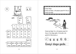 6

g G

1

2

gede

g

ge

ge

g
3

gede

e

u

o

i

a

ge

gu

go

gi

ga

ge

gi

go

gu

ga

gee

de

di

do

du

da

guu

4

Gaayi ga daga, a da gaaye yogo kini Asa yi.
Gaayi ga daga

1

gede

Gaayi daga.

ke

ki

ko

ku

ka

gaa

5

gaa yi
6 da ga

daga

gaa ye

go de

yo go

gaayi

gaaye

gode

yogo

Gaayi

- 12 -

Gaayi ga daga i ka, a da gaaye yogo kini
Asa yi. Asa daga gede. A da yide a do
gode kini Manmadu yi.

g g g G G

Gaayi daga gede.
- 13 -

 