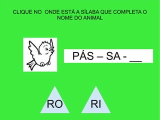 CLIQUE NO ONDE ESTÁ A SÍLABA QUE COMPLETA O
NOME DO ANIMAL
PÁS – SA - __
RO RI
 