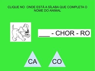 CLIQUE NO ONDE ESTÁ A SÍLABA QUE COMPLETA O
NOME DO ANIMAL
___ - CHOR - RO
CA CO
 
