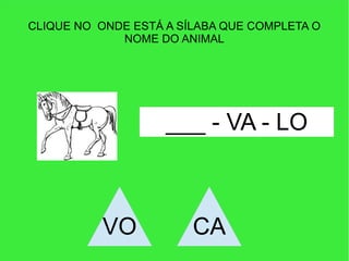 CLIQUE NO ONDE ESTÁ A SÍLABA QUE COMPLETA O
NOME DO ANIMAL
___ - VA - LO
VO CA
 