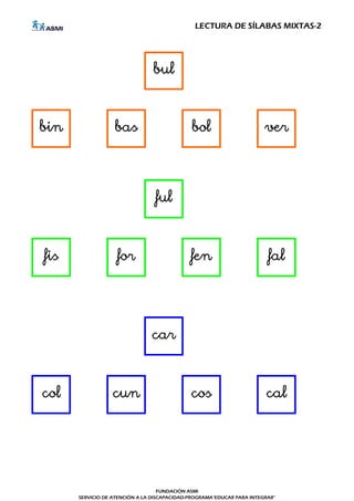LECTURA DE SÍLABAS MIXTAS-2




                                bul



bin               bas                        bol                       ver




                                 ful



fis                for                       fen                        fal




                               car



col               cun                        cos                       cal




                                   FUNDACIÓN ASMI
      SERVICIO DE ATENCIÓN A LA DISCAPACIDAD-PROGRAMA"EDUCAR PARA INTEGRAR"
 