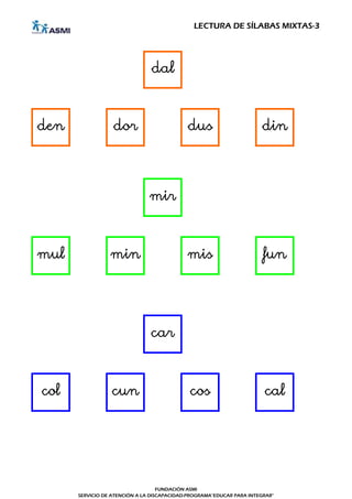 LECTURA DE SÍLABAS MIXTAS-3




                               dal



den               dor                       dus                       din




                               mir



mul              min                        mis                        fun




                               car



col              cun                         cos                       cal




                                   FUNDACIÓN ASMI
      SERVICIO DE ATENCIÓN A LA DISCAPACIDAD-PROGRAMA"EDUCAR PARA INTEGRAR"
 