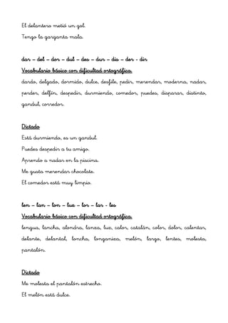 El delantero metió un gol.
Tengo la garganta mala.


dar – del – dor – dul – des – dur – dis – der - dir
Vocabulario básico con dificultad ortográfica.
dardo, delgado, dormido, dulce, desfile, pedir, merendar, moderna, nadar,
perder, delfín, despedir, durmiendo, comedor, puedes, disparar, distinto,
gandul, corredor.


Dictado
Está durmiendo, es un gandul.
Puedes despedir a tu amigo.
Aprendo a nadar en la piscina.
Me gusta merendar chocolate.
El comedor está muy limpio.


len – lan – lon – luz – lor – lar - les
Vocabulario básico con dificultad ortográfica.
lengua, lancha, alondra, lanza, luz, calor, catalán, color, dolor, calentar,
delante, delantal, loncha, longaniza, melón, largo, lentes, molesta,
pantalón.


Dictado
Me molesta el pantalón estrecho.
El melón está dulce.
 