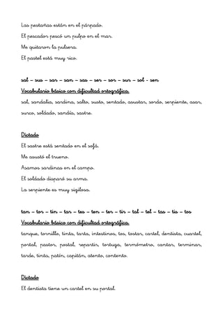 Las pestañas están en el párpado.
El pescador pescó un pulpo en el mar.
Me quitaron la pulsera.
El pastel está muy rico.


sal – sus – sar – san – sas – ser – sor – sur – sol - sen
Vocabulario básico con dificultad ortográfica.
sal, sandalia, sardina, salto, susto, sentado, asustar, sordo, serpiente, asar,
surco, soldado, sandía, sastre.


Dictado
El sastre está sentado en el sofá.
Me asustó el trueno.
Asamos sardinas en el campo.
El soldado disparó su arma.
La serpiente es muy sigilosa.


tan – tor – tin – tar – tes – ten – ter – tir – tal – tel – tas – tis – tos
Vocabulario básico con dificultad ortográfica.
tanque, tornillo, tinta, tarta, intestinos, tos, tostar, cartel, dentista, cuartel,
portal, pastor, postal, repartir, tortuga, termómetro, cantar, terminar,
tarde, tinta, patín, capitán, atento, contento.


Dictado
El dentista tiene un cartel en su portal.
 