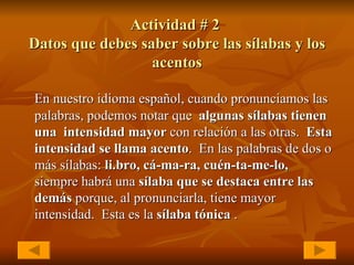 Actividad # 2  Datos que debes saber sobre las sílabas y los acentos En nuestro idioma español, cuando pronunciamos las palabras, podemos notar que  algunas sílabas tienen una  intensidad mayor  con relación a las otras.  Esta intensidad   se llama acento .  En las palabras de dos o más sílabas:  li.bro, cá-ma-ra, cuén-ta-me-lo,  siempre habrá una  sílaba que se destaca entre las demás  porque, al pronunciarla, tiene mayor intensidad.  Esta es la  sílaba tónica  . 