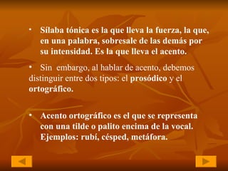 Sílaba tónica es la que lleva la fuerza, la que,  en una palabra, sobresale de las demás por  su intensidad. Es la que lleva el acento.   Sin  embargo, al hablar de acento, debemos  distinguir entre dos tipos: el  prosódico  y el  ortográfico. Acento ortográfico es el que se representa  con una tilde o palito encima de la vocal. Ejemplos: rubí, césped, metáfora.   