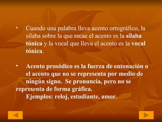Cuando una palabra lleva acento ortográfico, la  sílaba sobre la que recae el acento es la  sílaba   tónica  y la vocal que lleva el acento es la  vocal   tónica .   Acento prosódico es la fuerza de entonación o  el acento que no se representa por medio de  ningún signo.  Se pronuncia, pero no se  representa de forma gráfica. Ejemplos: reloj, estudiante, amor .   