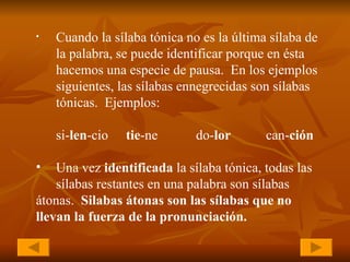 Cuando la sílaba tónica no es la última sílaba de  la palabra, se puede identificar porque en ésta  hacemos una especie de pausa.  En los ejemplos  siguientes, las sílabas ennegrecidas son sílabas  tónicas.  Ejemplos:   si- len -cio tie -ne do- lor   can- ción Una vez  identificada  la sílaba tónica, todas las  sílabas restantes en una palabra son sílabas  átonas.  Silabas átonas son las sílabas que no  llevan la fuerza de la pronunciación. 