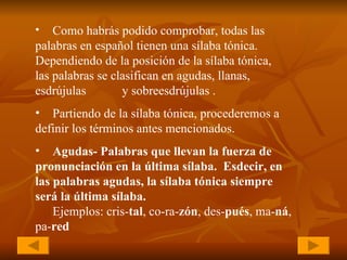 Como habrás podido comprobar, todas las  palabras en español tienen una sílaba tónica.  Dependiendo de la posición de la sílaba tónica,  las palabras se clasifican en agudas, llanas,  esdrújulas  y sobreesdrújulas  . Partiendo de la sílaba tónica, procederemos a  definir los términos antes mencionados . Agudas- Palabras que llevan la fuerza de  pronunciación en la última sílaba.  Esdecir, en  las palabras agudas, la sílaba tónica siempre  será la última sílaba. Ejemplos: cris- tal , co-ra- zón , des- pués , ma- ná ,  pa- red 