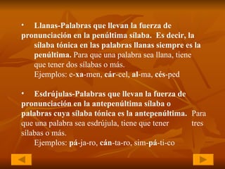 Llanas-Palabras que llevan la fuerza de  pronunciación en la penúltima sílaba.  Es decir, la  sílaba tónica en las palabras llanas siempre es la  penúltima.  Para que una palabra sea llana, tiene  que tener dos sílabas o más.  Ejemplos: e- xa -men,  cár -cel,  al -ma,  cés -ped Esdrújulas-Palabras que llevan la fuerza de  pronunciación en la antepenúltima sílaba o  palabras cuya sílaba tónica es la antepenúltima.  Para que una palabra sea esdrújula, tiene que tener  tres sílabas o más. Ejemplos:  pá -ja-ro,  cán -ta-ro, sim- pá -ti-co   